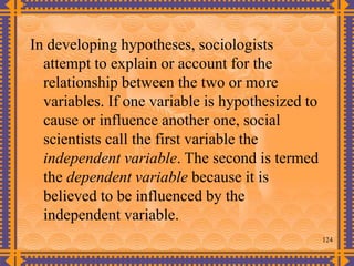 124
In developing hypotheses, sociologists
attempt to explain or account for the
relationship between the two or more
variables. If one variable is hypothesized to
cause or influence another one, social
scientists call the first variable the
independent variable. The second is termed
the dependent variable because it is
believed to be influenced by the
independent variable.
 