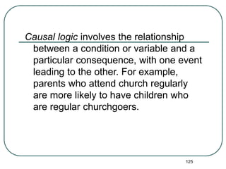 125
Causal logic involves the relationship
between a condition or variable and a
particular consequence, with one event
leading to the other. For example,
parents who attend church regularly
are more likely to have children who
are regular churchgoers.
 