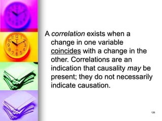 126
A correlation exists when a
change in one variable
coincides with a change in the
other. Correlations are an
indication that causality may be
present; they do not necessarily
indicate causation.
 