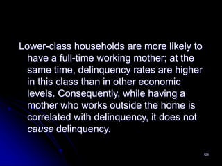 128
Lower-class households are more likely to
have a full-time working mother; at the
same time, delinquency rates are higher
in this class than in other economic
levels. Consequently, while having a
mother who works outside the home is
correlated with delinquency, it does not
cause delinquency.
 