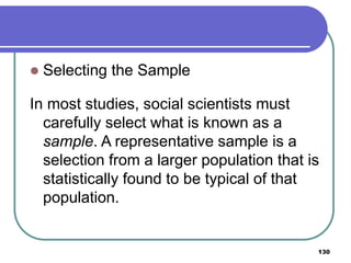 130
 Selecting the Sample
In most studies, social scientists must
carefully select what is known as a
sample. A representative sample is a
selection from a larger population that is
statistically found to be typical of that
population.
 
