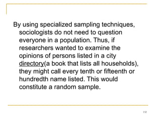 132
By using specialized sampling techniques,
sociologists do not need to question
everyone in a population. Thus, if
researchers wanted to examine the
opinions of persons listed in a city
directory(a book that lists all households),
they might call every tenth or fifteenth or
hundredth name listed. This would
constitute a random sample.
 