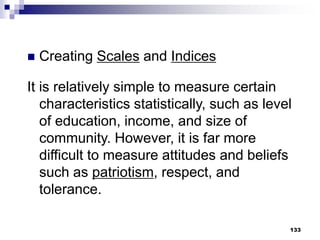 133
 Creating Scales and Indices
It is relatively simple to measure certain
characteristics statistically, such as level
of education, income, and size of
community. However, it is far more
difficult to measure attitudes and beliefs
such as patriotism, respect, and
tolerance.
 