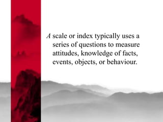 A scale or index typically uses a
series of questions to measure
attitudes, knowledge of facts,
events, objects, or behaviour.
 