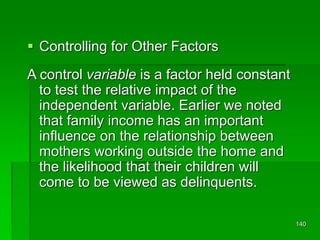 140
 Controlling for Other Factors
A control variable is a factor held constant
to test the relative impact of the
independent variable. Earlier we noted
that family income has an important
influence on the relationship between
mothers working outside the home and
the likelihood that their children will
come to be viewed as delinquents.
 