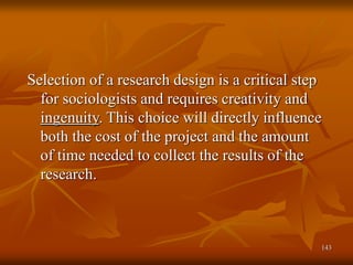 143
Selection of a research design is a critical step
for sociologists and requires creativity and
ingenuity. This choice will directly influence
both the cost of the project and the amount
of time needed to collect the results of the
research.
 