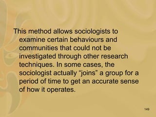 149
This method allows sociologists to
examine certain behaviours and
communities that could not be
investigated through other research
techniques. In some cases, the
sociologist actually “joins” a group for a
period of time to get an accurate sense
of how it operates.
 