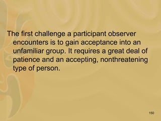 150
The first challenge a participant observer
encounters is to gain acceptance into an
unfamiliar group. It requires a great deal of
patience and an accepting, nonthreatening
type of person.
 