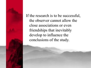 If the research is to be successful,
the observer cannot allow the
close associations or even
friendships that inevitably
develop to influence the
conclusions of the study.
 