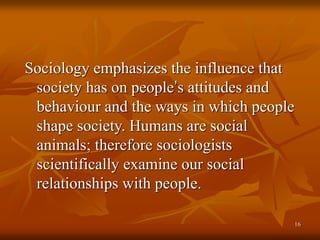 16
Sociology emphasizes the influence that
society has on people’s attitudes and
behaviour and the ways in which people
shape society. Humans are social
animals; therefore sociologists
scientifically examine our social
relationships with people.
 