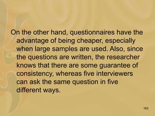 163
On the other hand, questionnaires have the
advantage of being cheaper, especially
when large samples are used. Also, since
the questions are written, the researcher
knows that there are some guarantee of
consistency, whereas five interviewers
can ask the same question in five
different ways.
 