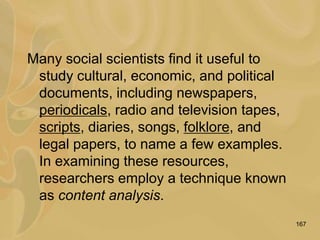 167
Many social scientists find it useful to
study cultural, economic, and political
documents, including newspapers,
periodicals, radio and television tapes,
scripts, diaries, songs, folklore, and
legal papers, to name a few examples.
In examining these resources,
researchers employ a technique known
as content analysis.
 