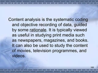 168
Content analysis is the systematic coding
and objective recording of data, guided
by some rationale. It is typically viewed
as useful in studying print media such
as newspapers, magazines, and books.
It can also be used to study the content
of movies, television programmes, and
videos.
 