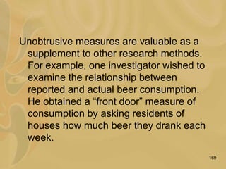 169
Unobtrusive measures are valuable as a
supplement to other research methods.
For example, one investigator wished to
examine the relationship between
reported and actual beer consumption.
He obtained a “front door” measure of
consumption by asking residents of
houses how much beer they drank each
week.
 