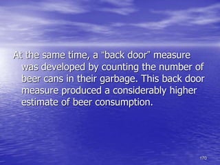 170
At the same time, a “back door” measure
was developed by counting the number of
beer cans in their garbage. This back door
measure produced a considerably higher
estimate of beer consumption.
 