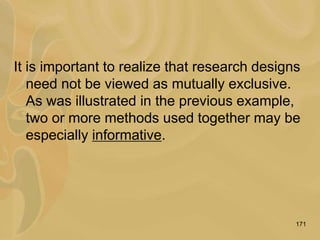 171
It is important to realize that research designs
need not be viewed as mutually exclusive.
As was illustrated in the previous example,
two or more methods used together may be
especially informative.
 