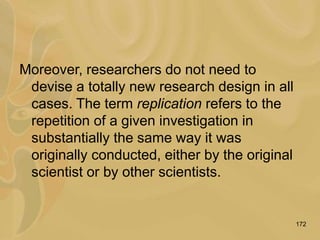 172
Moreover, researchers do not need to
devise a totally new research design in all
cases. The term replication refers to the
repetition of a given investigation in
substantially the same way it was
originally conducted, either by the original
scientist or by other scientists.
 
