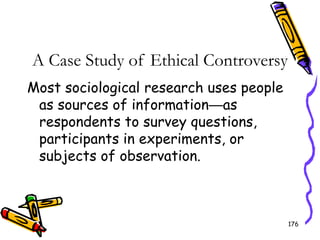176
A Case Study of Ethical Controversy
Most sociological research uses people
as sources of information—as
respondents to survey questions,
participants in experiments, or
subjects of observation.
 