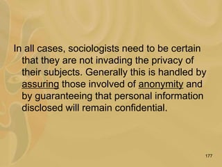177
In all cases, sociologists need to be certain
that they are not invading the privacy of
their subjects. Generally this is handled by
assuring those involved of anonymity and
by guaranteeing that personal information
disclosed will remain confidential.
 