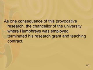 180
As one consequence of this provocative
research, the chancellor of the university
where Humphreys was employed
terminated his research grant and teaching
contract.
 