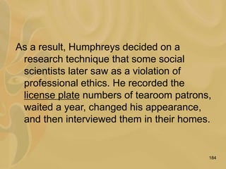 184
As a result, Humphreys decided on a
research technique that some social
scientists later saw as a violation of
professional ethics. He recorded the
license plate numbers of tearoom patrons,
waited a year, changed his appearance,
and then interviewed them in their homes.
 