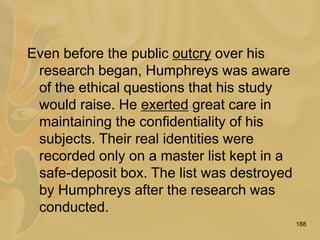 188
Even before the public outcry over his
research began, Humphreys was aware
of the ethical questions that his study
would raise. He exerted great care in
maintaining the confidentiality of his
subjects. Their real identities were
recorded only on a master list kept in a
safe-deposit box. The list was destroyed
by Humphreys after the research was
conducted.
 
