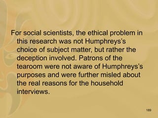189
For social scientists, the ethical problem in
this research was not Humphreys’s
choice of subject matter, but rather the
deception involved. Patrons of the
tearoom were not aware of Humphreys’s
purposes and were further misled about
the real reasons for the household
interviews.
 