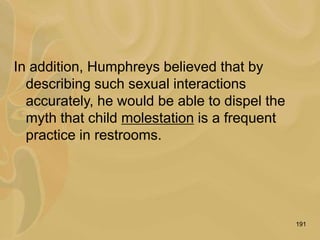 191
In addition, Humphreys believed that by
describing such sexual interactions
accurately, he would be able to dispel the
myth that child molestation is a frequent
practice in restrooms.
 