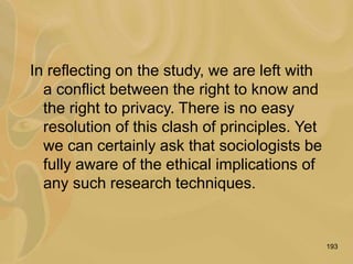 193
In reflecting on the study, we are left with
a conflict between the right to know and
the right to privacy. There is no easy
resolution of this clash of principles. Yet
we can certainly ask that sociologists be
fully aware of the ethical implications of
any such research techniques.
 