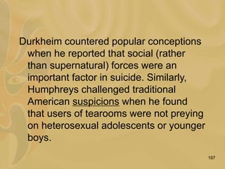 197
Durkheim countered popular conceptions
when he reported that social (rather
than supernatural) forces were an
important factor in suicide. Similarly,
Humphreys challenged traditional
American suspicions when he found
that users of tearooms were not preying
on heterosexual adolescents or younger
boys.
 