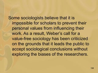 198
Some sociologists believe that it is
impossible for scholars to prevent their
personal values from influencing their
work. As a result, Weber’s call for a
value-free sociology has been criticized
on the grounds that it leads the public to
accept sociological conclusions without
exploring the biases of the researchers.
 