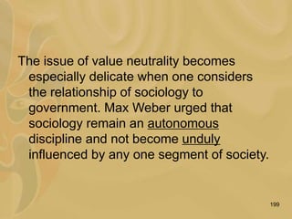 199
The issue of value neutrality becomes
especially delicate when one considers
the relationship of sociology to
government. Max Weber urged that
sociology remain an autonomous
discipline and not become unduly
influenced by any one segment of society.
 