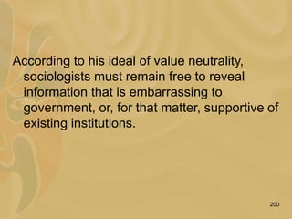 200
According to his ideal of value neutrality,
sociologists must remain free to reveal
information that is embarrassing to
government, or, for that matter, supportive of
existing institutions.
 