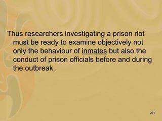 201
Thus researchers investigating a prison riot
must be ready to examine objectively not
only the behaviour of inmates but also the
conduct of prison officials before and during
the outbreak.
 