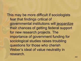 202
This may be more difficult if sociologists
fear that findings critical of
governmental institutions will jeopardize
their chances of getting federal support
for new research projects. The
importance of government funding for
sociological studies raises troubling
questions for those who cherish
Weber’s ideal of value neutrality in
research.
 