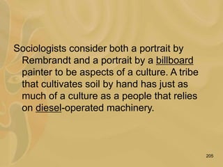 205
Sociologists consider both a portrait by
Rembrandt and a portrait by a billboard
painter to be aspects of a culture. A tribe
that cultivates soil by hand has just as
much of a culture as a people that relies
on diesel-operated machinery.
 