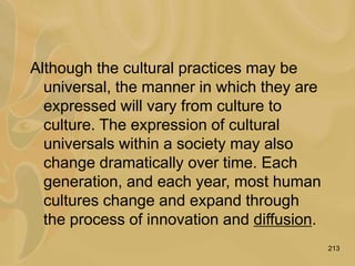 213
Although the cultural practices may be
universal, the manner in which they are
expressed will vary from culture to
culture. The expression of cultural
universals within a society may also
change dramatically over time. Each
generation, and each year, most human
cultures change and expand through
the process of innovation and diffusion.
 