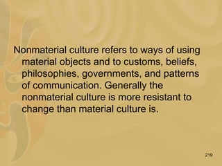 219
Nonmaterial culture refers to ways of using
material objects and to customs, beliefs,
philosophies, governments, and patterns
of communication. Generally the
nonmaterial culture is more resistant to
change than material culture is.
 