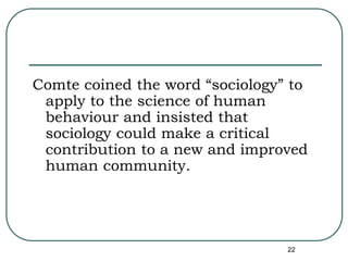22
Comte coined the word “sociology” to
apply to the science of human
behaviour and insisted that
sociology could make a critical
contribution to a new and improved
human community.
 