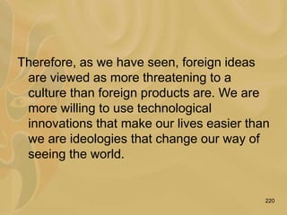 220
Therefore, as we have seen, foreign ideas
are viewed as more threatening to a
culture than foreign products are. We are
more willing to use technological
innovations that make our lives easier than
we are ideologies that change our way of
seeing the world.
 