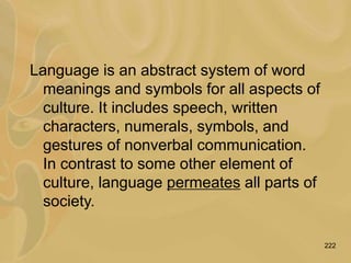 222
Language is an abstract system of word
meanings and symbols for all aspects of
culture. It includes speech, written
characters, numerals, symbols, and
gestures of nonverbal communication.
In contrast to some other element of
culture, language permeates all parts of
society.
 