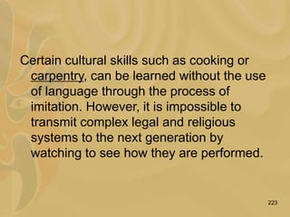 223
Certain cultural skills such as cooking or
carpentry, can be learned without the use
of language through the process of
imitation. However, it is impossible to
transmit complex legal and religious
systems to the next generation by
watching to see how they are performed.
 
