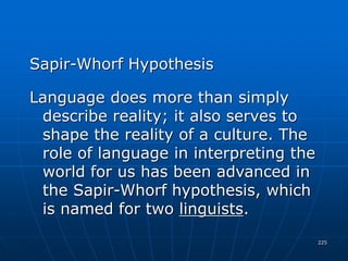 225
Sapir-Whorf Hypothesis
Language does more than simply
describe reality; it also serves to
shape the reality of a culture. The
role of language in interpreting the
world for us has been advanced in
the Sapir-Whorf hypothesis, which
is named for two linguists.
 
