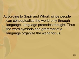 226
According to Sapir and Whorf, since people
can conceptualize the world only through
language, language precedes thought. Thus
the word symbols and grammar of a
language organize the world for us.
 