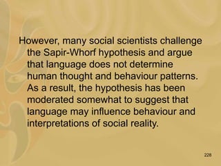 228
However, many social scientists challenge
the Sapir-Whorf hypothesis and argue
that language does not determine
human thought and behaviour patterns.
As a result, the hypothesis has been
moderated somewhat to suggest that
language may influence behaviour and
interpretations of social reality.
 