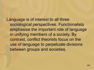 229
Language is of interest to all three
sociological perspectives. Functionalists
emphasize the important role of language
in unifying members of a society. By
contrast, conflict theorists focus on the
use of language to perpetuate divisions
between groups and societies.
 