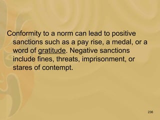236
Conformity to a norm can lead to positive
sanctions such as a pay rise, a medal, or a
word of gratitude. Negative sanctions
include fines, threats, imprisonment, or
stares of contempt.
 