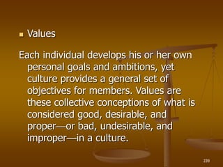 239
 Values
Each individual develops his or her own
personal goals and ambitions, yet
culture provides a general set of
objectives for members. Values are
these collective conceptions of what is
considered good, desirable, and
proper—or bad, undesirable, and
improper—in a culture.
 