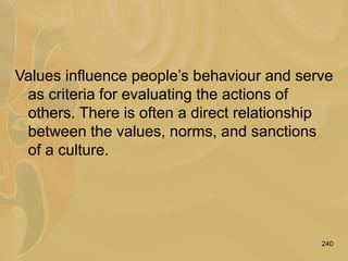 240
Values influence people’s behaviour and serve
as criteria for evaluating the actions of
others. There is often a direct relationship
between the values, norms, and sanctions
of a culture.
 