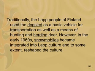 243
Traditionally, the Lapp people of Finland
used the dogsled as a basic vehicle for
transportation as well as a means of
hunting and herding deer. However, in the
early 1960s, snowmobiles became
integrated into Lapp culture and to some
extent, reshaped the culture.
 